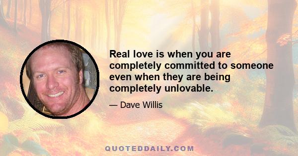 Real love is when you are completely committed to someone even when they are being completely unlovable.