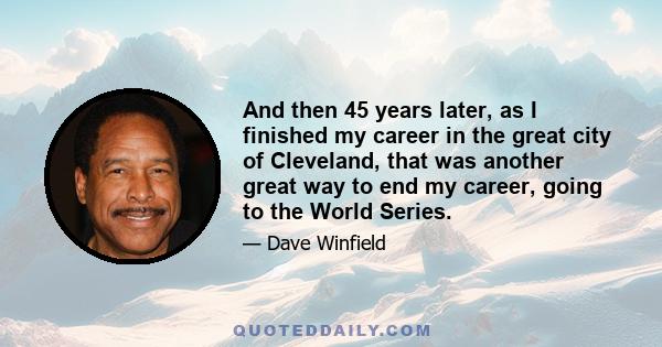 And then 45 years later, as I finished my career in the great city of Cleveland, that was another great way to end my career, going to the World Series.