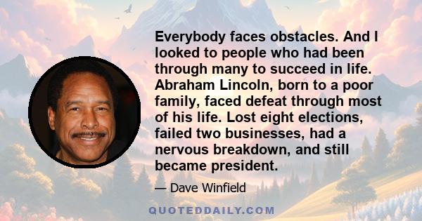 Everybody faces obstacles. And I looked to people who had been through many to succeed in life. Abraham Lincoln, born to a poor family, faced defeat through most of his life. Lost eight elections, failed two businesses, 