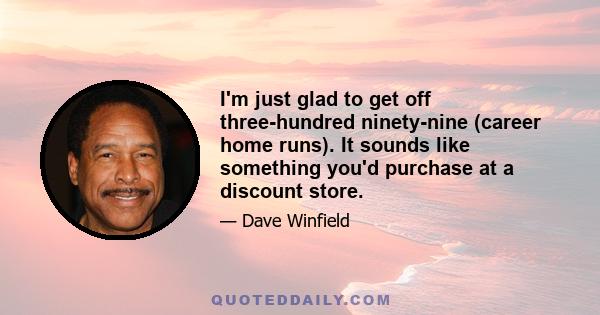 I'm just glad to get off three-hundred ninety-nine (career home runs). It sounds like something you'd purchase at a discount store.