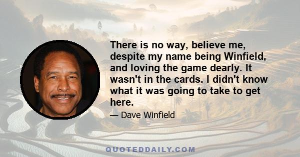 There is no way, believe me, despite my name being Winfield, and loving the game dearly. It wasn't in the cards. I didn't know what it was going to take to get here.