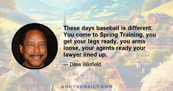 These days baseball is different. You come to Spring Training, you get your legs ready, you arms loose, your agents ready your lawyer lined up.