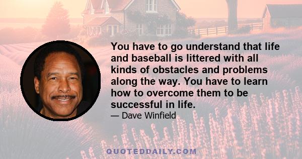 You have to go understand that life and baseball is littered with all kinds of obstacles and problems along the way. You have to learn how to overcome them to be successful in life.