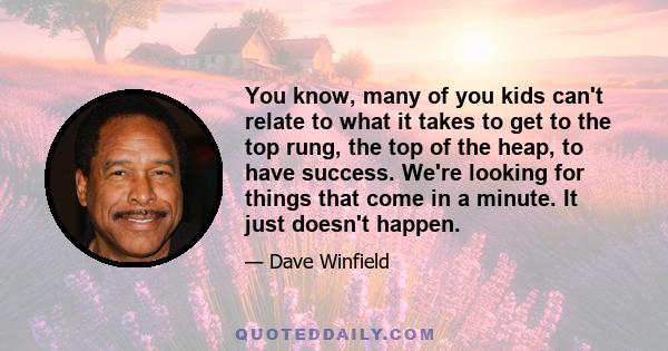 You know, many of you kids can't relate to what it takes to get to the top rung, the top of the heap, to have success. We're looking for things that come in a minute. It just doesn't happen.