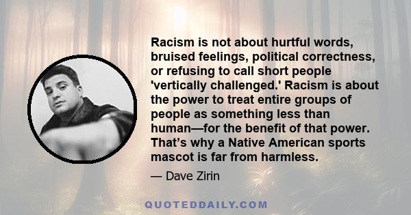 Racism is not about hurtful words, bruised feelings, political correctness, or refusing to call short people 'vertically challenged.' Racism is about the power to treat entire groups of people as something less than