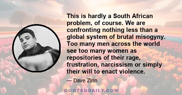 This is hardly a South African problem, of course. We are confronting nothing less than a global system of brutal misogyny. Too many men across the world see too many women as repositories of their rage, frustration,