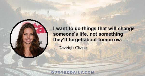 I want to do things that will change someone's life, not something they'll forget about tomorrow.