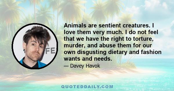 Animals are sentient creatures. I love them very much. I do not feel that we have the right to torture, murder, and abuse them for our own disgusting dietary and fashion wants and needs.