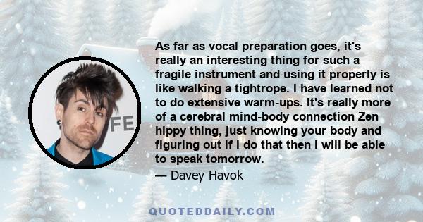 As far as vocal preparation goes, it's really an interesting thing for such a fragile instrument and using it properly is like walking a tightrope. I have learned not to do extensive warm-ups. It's really more of a