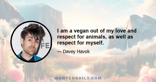 I am a vegan out of my love and respect for animals, as well as respect for myself.