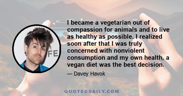 I became a vegetarian out of compassion for animals and to live as healthy as possible. I realized soon after that I was truly concerned with nonviolent consumption and my own health, a vegan diet was the best decision.