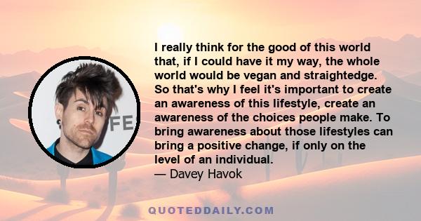 I really think for the good of this world that, if I could have it my way, the whole world would be vegan and straightedge. So that's why I feel it's important to create an awareness of this lifestyle, create an