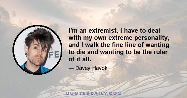 I'm an extremist, I have to deal with my own extreme personality, and I walk the fine line of wanting to die and wanting to be the ruler of it all.