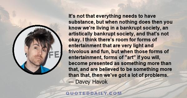 It's not that everything needs to have substance, but when nothing does then you know we're living in a bankrupt society, an artistically bankrupt society, and that's not okay. I think there's room for forms of