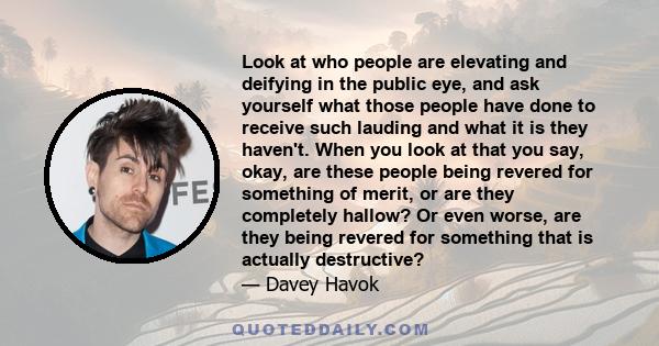 Look at who people are elevating and deifying in the public eye, and ask yourself what those people have done to receive such lauding and what it is they haven't. When you look at that you say, okay, are these people