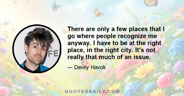 There are only a few places that I go where people recognize me anyway. I have to be at the right place, in the right city. It's not really that much of an issue.