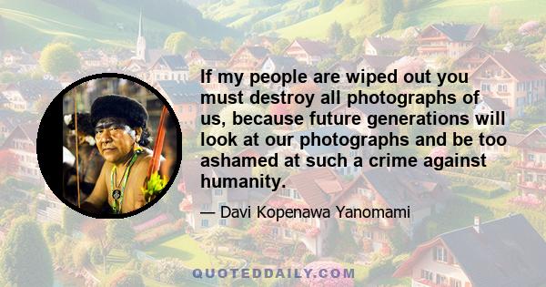 If my people are wiped out you must destroy all photographs of us, because future generations will look at our photographs and be too ashamed at such a crime against humanity.