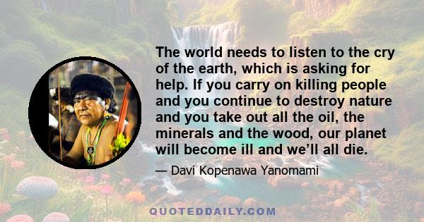 The world needs to listen to the cry of the earth, which is asking for help. If you carry on killing people and you continue to destroy nature and you take out all the oil, the minerals and the wood, our planet will