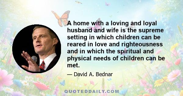 A home with a loving and loyal husband and wife is the supreme setting in which children can be reared in love and righteousness and in which the spiritual and physical needs of children can be met.