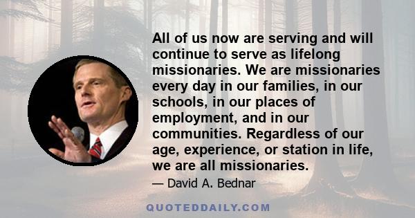 All of us now are serving and will continue to serve as lifelong missionaries. We are missionaries every day in our families, in our schools, in our places of employment, and in our communities. Regardless of our age,