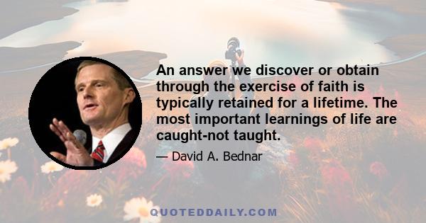 An answer we discover or obtain through the exercise of faith is typically retained for a lifetime. The most important learnings of life are caught-not taught.