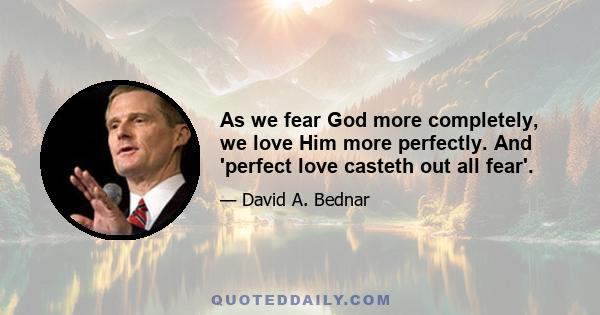 As we fear God more completely, we love Him more perfectly. And 'perfect love casteth out all fear'.