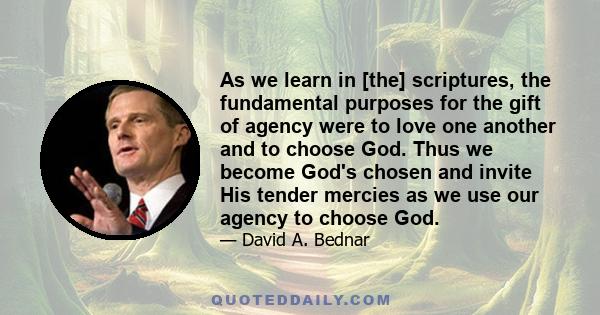 As we learn in [the] scriptures, the fundamental purposes for the gift of agency were to love one another and to choose God. Thus we become God's chosen and invite His tender mercies as we use our agency to choose God.