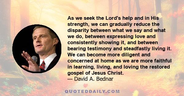 As we seek the Lord's help and in His strength, we can gradually reduce the disparity between what we say and what we do, between expressing love and consistently showing it, and between bearing testimony and