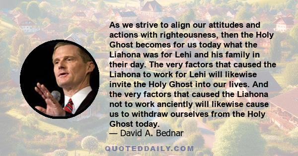 As we strive to align our attitudes and actions with righteousness, then the Holy Ghost becomes for us today what the Liahona was for Lehi and his family in their day. The very factors that caused the Liahona to work