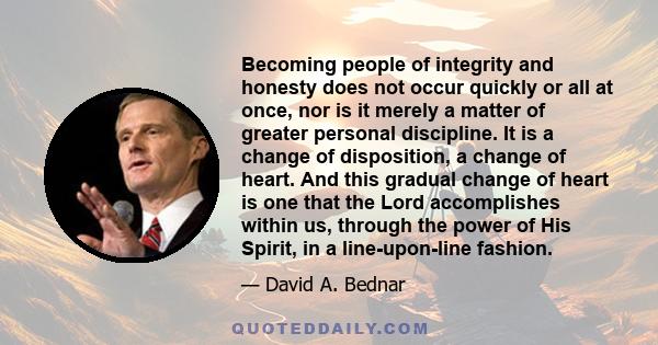 Becoming people of integrity and honesty does not occur quickly or all at once, nor is it merely a matter of greater personal discipline. It is a change of disposition, a change of heart. And this gradual change of