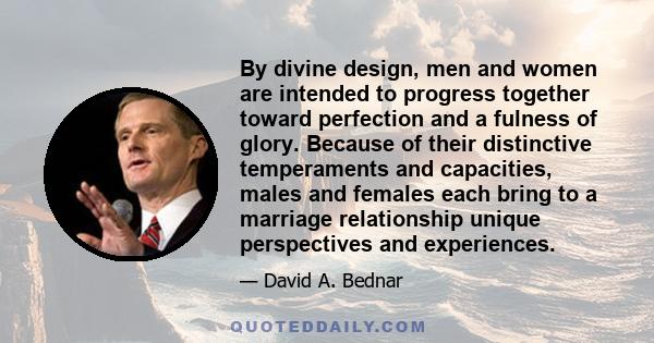 By divine design, men and women are intended to progress together toward perfection and a fulness of glory. Because of their distinctive temperaments and capacities, males and females each bring to a marriage