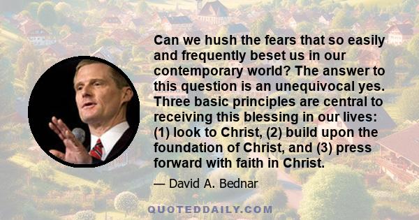 Can we hush the fears that so easily and frequently beset us in our contemporary world? The answer to this question is an unequivocal yes. Three basic principles are central to receiving this blessing in our lives: (1)