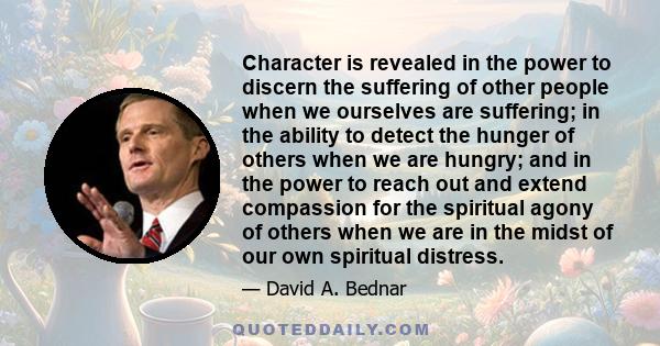 Character is revealed in the power to discern the suffering of other people when we ourselves are suffering; in the ability to detect the hunger of others when we are hungry; and in the power to reach out and extend