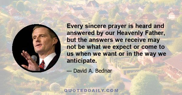 Every sincere prayer is heard and answered by our Heavenly Father, but the answers we receive may not be what we expect or come to us when we want or in the way we anticipate.