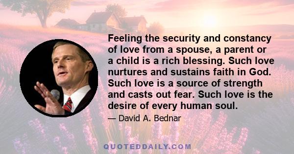 Feeling the security and constancy of love from a spouse, a parent or a child is a rich blessing. Such love nurtures and sustains faith in God. Such love is a source of strength and casts out fear. Such love is the