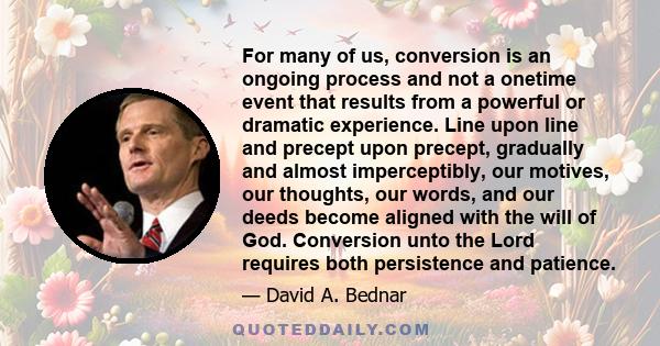 For many of us, conversion is an ongoing process and not a onetime event that results from a powerful or dramatic experience. Line upon line and precept upon precept, gradually and almost imperceptibly, our motives, our 