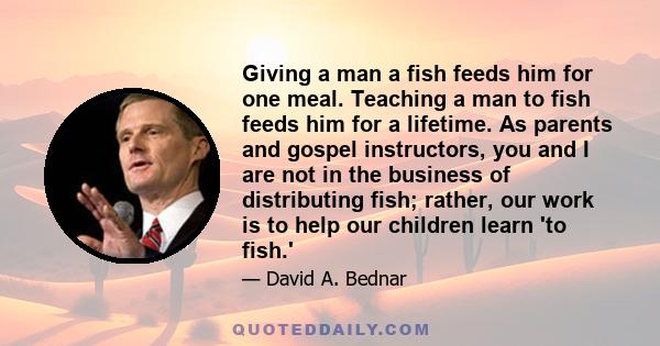 Giving a man a fish feeds him for one meal. Teaching a man to fish feeds him for a lifetime. As parents and gospel instructors, you and I are not in the business of distributing fish; rather, our work is to help our