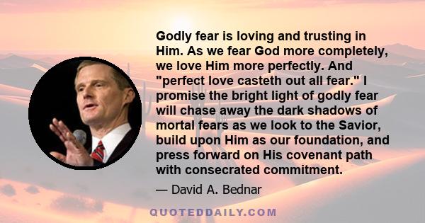 Godly fear is loving and trusting in Him. As we fear God more completely, we love Him more perfectly. And perfect love casteth out all fear. I promise the bright light of godly fear will chase away the dark shadows of