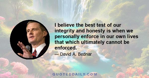 I believe the best test of our integrity and honesty is when we personally enforce in our own lives that which ultimately cannot be enforced.