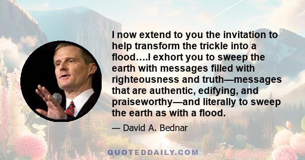 I now extend to you the invitation to help transform the trickle into a flood….I exhort you to sweep the earth with messages filled with righteousness and truth—messages that are authentic, edifying, and