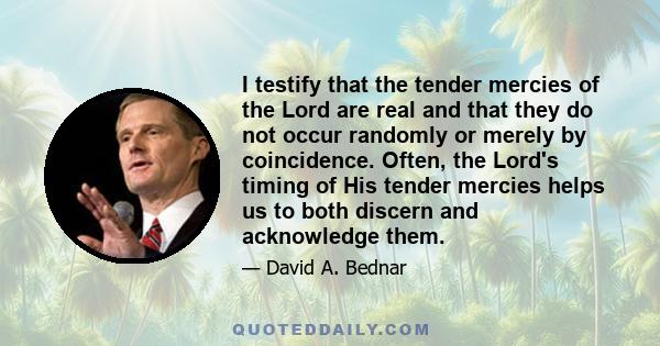 I testify that the tender mercies of the Lord are real and that they do not occur randomly or merely by coincidence. Often, the Lord's timing of His tender mercies helps us to both discern and acknowledge them.