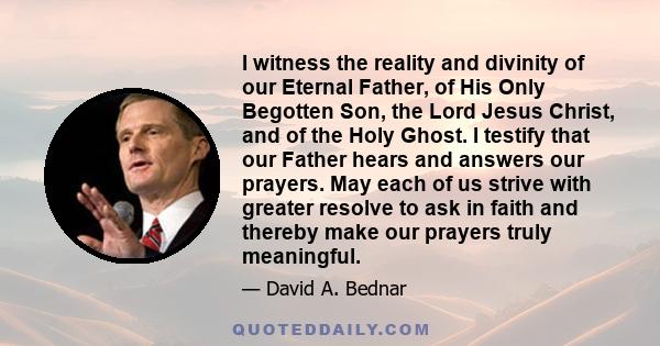 I witness the reality and divinity of our Eternal Father, of His Only Begotten Son, the Lord Jesus Christ, and of the Holy Ghost. I testify that our Father hears and answers our prayers. May each of us strive with