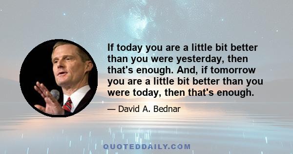 If today you are a little bit better than you were yesterday, then that's enough. And, if tomorrow you are a little bit better than you were today, then that's enough.