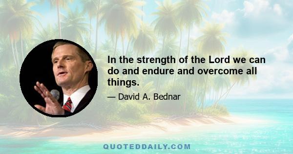 In the strength of the Lord we can do and endure and overcome all things.