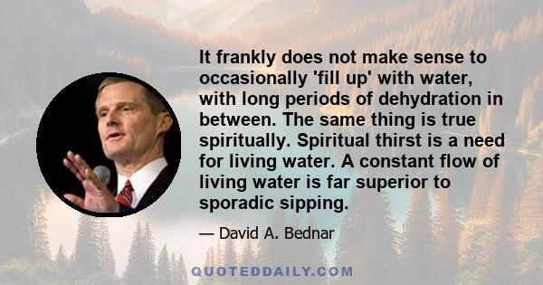 It frankly does not make sense to occasionally 'fill up' with water, with long periods of dehydration in between. The same thing is true spiritually. Spiritual thirst is a need for living water. A constant flow of