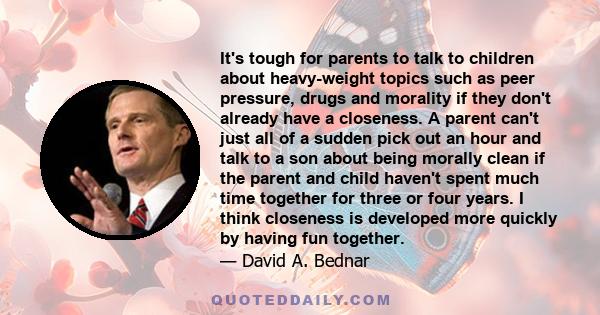 It's tough for parents to talk to children about heavy-weight topics such as peer pressure, drugs and morality if they don't already have a closeness. A parent can't just all of a sudden pick out an hour and talk to a