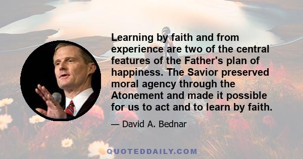 Learning by faith and from experience are two of the central features of the Father's plan of happiness. The Savior preserved moral agency through the Atonement and made it possible for us to act and to learn by faith.