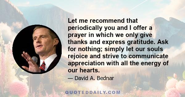 Let me recommend that periodically you and I offer a prayer in which we only give thanks and express gratitude. Ask for nothing; simply let our souls rejoice and strive to communicate appreciation with all the energy of 