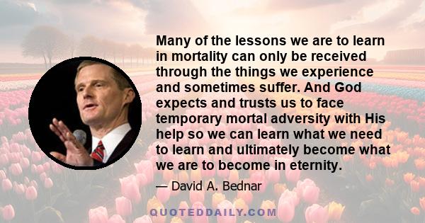 Many of the lessons we are to learn in mortality can only be received through the things we experience and sometimes suffer. And God expects and trusts us to face temporary mortal adversity with His help so we can learn 