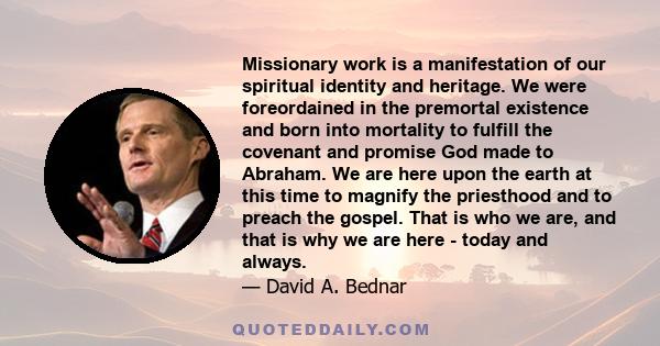 Missionary work is a manifestation of our spiritual identity and heritage. We were foreordained in the premortal existence and born into mortality to fulfill the covenant and promise God made to Abraham. We are here